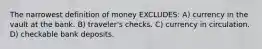 The narrowest definition of money EXCLUDES: A) currency in the vault at the bank. B) traveler's checks. C) currency in circulation. D) checkable bank deposits.