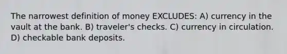 The narrowest definition of money EXCLUDES: A) currency in the vault at the bank. B) traveler's checks. C) currency in circulation. D) checkable bank deposits.