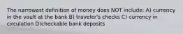 The narrowest definition of money does NOT include: A) currency in the vault at the bank B) traveler's checks C) currency in circulation D)checkable bank deposits