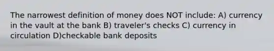 The narrowest definition of money does NOT include: A) currency in the vault at the bank B) traveler's checks C) currency in circulation D)checkable bank deposits