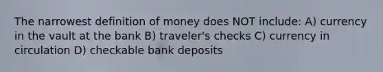 The narrowest definition of money does NOT include: A) currency in the vault at the bank B) traveler's checks C) currency in circulation D) checkable bank deposits