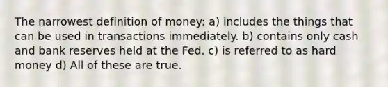 The narrowest definition of money: a) includes the things that can be used in transactions immediately. b) contains only cash and bank reserves held at the Fed. c) is referred to as hard money d) All of these are true.