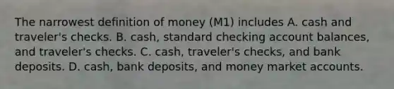 The narrowest definition of money (M1) includes A. cash and traveler's checks. B. cash, standard checking account balances, and traveler's checks. C. cash, traveler's checks, and bank deposits. D. cash, bank deposits, and money market accounts.