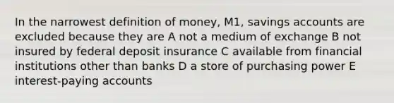 In the narrowest definition of money, M1, savings accounts are excluded because they are A not a medium of exchange B not insured by federal deposit insurance C available from financial institutions other than banks D a store of purchasing power E interest-paying accounts