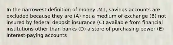 In the narrowest <a href='https://www.questionai.com/knowledge/kQOWSqjtmq-definition-of-money' class='anchor-knowledge'>definition of money</a> .M1, savings accounts are excluded because they are (A) not a medium of exchange (B) not insured by federal deposit insurance (C) available from financial institutions other than banks (D) a store of purchasing power (E) interest-paying accounts