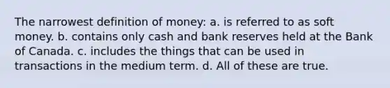 The narrowest definition of money: a. is referred to as soft money. b. contains only cash and bank reserves held at the Bank of Canada. c. includes the things that can be used in transactions in the medium term. d. All of these are true.