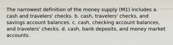 The narrowest definition of the money supply (M1) includes a. cash and travelers' checks. b. cash, travelers' checks, and savings account balances. c. cash, checking account balances, and travelers' checks. d. cash, bank deposits, and money market accounts.