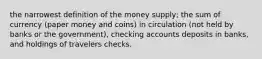 the narrowest definition of the money supply; the sum of currency (paper money and coins) in circulation (not held by banks or the government), checking accounts deposits in banks, and holdings of travelers checks.