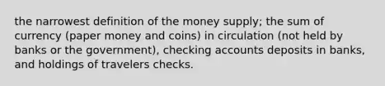 the narrowest definition of the money supply; the sum of currency (paper money and coins) in circulation (not held by banks or the government), checking accounts deposits in banks, and holdings of travelers checks.