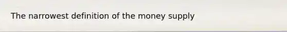 The narrowest definition of the money supply