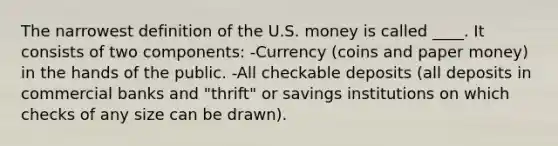 The narrowest definition of the U.S. money is called ____. It consists of two components: -Currency (coins and paper money) in the hands of the public. -All checkable deposits (all deposits in commercial banks and "thrift" or savings institutions on which checks of any size can be drawn).