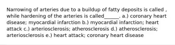 Narrowing of arteries due to a buildup of fatty deposits is called , while hardening of the arteries is called______. a.) coronary heart disease; myocardial infarction b.) myocardial infarction; heart attack c.) arteriosclerosis; atherosclerosis d.) atherosclerosis; arteriosclerosis e.) heart attack; coronary heart disease