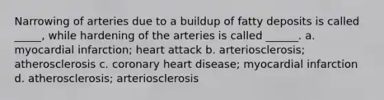 Narrowing of arteries due to a buildup of fatty deposits is called _____, while hardening of the arteries is called ______. a. ​myocardial infarction; heart attack b. ​arteriosclerosis; atherosclerosis c. ​coronary heart disease; myocardial infarction d. ​atherosclerosis; arteriosclerosis