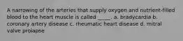 A narrowing of the arteries that supply oxygen and nutrient-filled blood to the heart muscle is called _____. a. bradycardia b. coronary artery disease c. rheumatic heart disease d. mitral valve prolapse