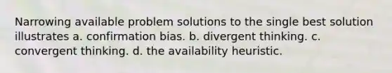 Narrowing available problem solutions to the single best solution illustrates a. confirmation bias. b. divergent thinking. c. convergent thinking. d. the availability heuristic.