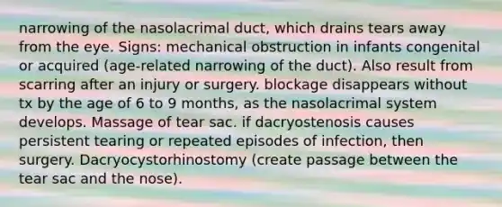 narrowing of the nasolacrimal duct, which drains tears away from the eye. Signs: mechanical obstruction in infants congenital or acquired (age-related narrowing of the duct). Also result from scarring after an injury or surgery. blockage disappears without tx by the age of 6 to 9 months, as the nasolacrimal system develops. Massage of tear sac. if dacryostenosis causes persistent tearing or repeated episodes of infection, then surgery. Dacryocystorhinostomy (create passage between the tear sac and the nose).