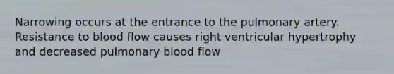 Narrowing occurs at the entrance to the pulmonary artery. Resistance to blood flow causes right ventricular hypertrophy and decreased pulmonary blood flow