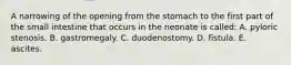 ​A narrowing of the opening from the stomach to the first part of the small intestine that occurs in the neonate is called: A. pyloric stenosis. B. gastromegaly. C. duodenostomy. D. fistula. E. ascites.