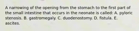 ​A narrowing of the opening from <a href='https://www.questionai.com/knowledge/kLccSGjkt8-the-stomach' class='anchor-knowledge'>the stomach</a> to the first part of <a href='https://www.questionai.com/knowledge/kt623fh5xn-the-small-intestine' class='anchor-knowledge'>the small intestine</a> that occurs in the neonate is called: A. pyloric stenosis. B. gastromegaly. C. duodenostomy. D. fistula. E. ascites.