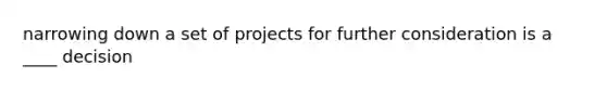 narrowing down a set of projects for further consideration is a ____ decision