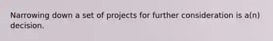 Narrowing down a set of projects for further consideration is a(n) decision.