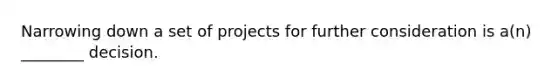 Narrowing down a set of projects for further consideration is a(n) ________ decision.