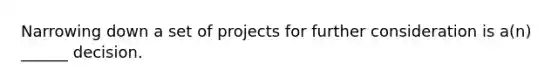 Narrowing down a set of projects for further consideration is a(n) ______ decision.