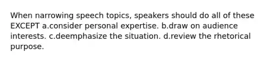 When narrowing speech topics, speakers should do all of these EXCEPT a.consider personal expertise. b.draw on audience interests. c.deemphasize the situation. d.review the rhetorical purpose.