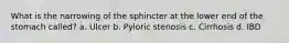 What is the narrowing of the sphincter at the lower end of the stomach called? a. Ulcer b. Pyloric stenosis c. Cirrhosis d. IBD