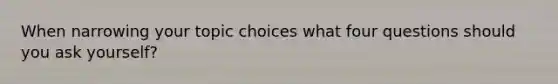 When narrowing your topic choices what four questions should you ask yourself?