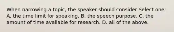 When narrowing a topic, the speaker should consider Select one: A. the time limit for speaking. B. the speech purpose. C. the amount of time available for research. D. all of the above.