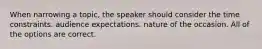 When narrowing a topic, the speaker should consider the time constraints. audience expectations. nature of the occasion. All of the options are correct.