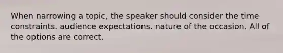 When narrowing a topic, the speaker should consider the time constraints. audience expectations. nature of the occasion. All of the options are correct.