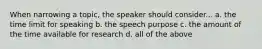 When narrowing a topic, the speaker should consider... a. the time limit for speaking b. the speech purpose c. the amount of the time available for research d. all of the above