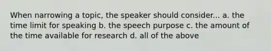 When narrowing a topic, the speaker should consider... a. the time limit for speaking b. the speech purpose c. the amount of the time available for research d. all of the above