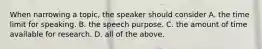 When narrowing a topic, the speaker should consider A. the time limit for speaking. B. the speech purpose. C. the amount of time available for research. D. all of the above.