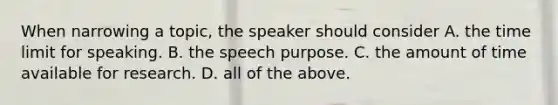 When narrowing a topic, the speaker should consider A. the time limit for speaking. B. the speech purpose. C. the amount of time available for research. D. all of the above.