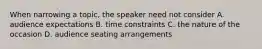 When narrowing a topic, the speaker need not consider A. audience expectations B. time constraints C. the nature of the occasion D. audience seating arrangements