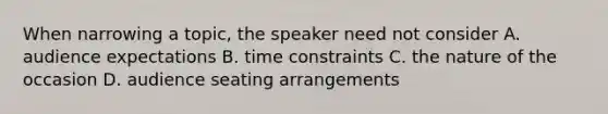 When narrowing a topic, the speaker need not consider A. audience expectations B. time constraints C. the nature of the occasion D. audience seating arrangements