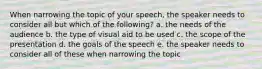 When narrowing the topic of your speech, the speaker needs to consider all but which of the following? a. the needs of the audience b. the type of visual aid to be used c. the scope of the presentation d. the goals of the speech e. the speaker needs to consider all of these when narrowing the topic