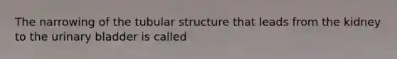 The narrowing of the tubular structure that leads from the kidney to the urinary bladder is called