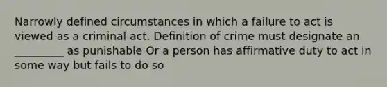 Narrowly defined circumstances in which a failure to act is viewed as a criminal act. Definition of crime must designate an _________ as punishable Or a person has affirmative duty to act in some way but fails to do so