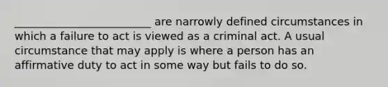 _________________________ are narrowly defined circumstances in which a failure to act is viewed as a criminal act. A usual circumstance that may apply is where a person has an affirmative duty to act in some way but fails to do so.