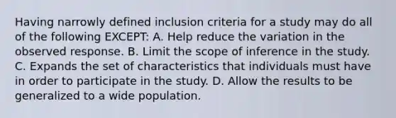 Having narrowly defined inclusion criteria for a study may do all of the following EXCEPT: A. Help reduce the variation in the observed response. B. Limit the scope of inference in the study. C. Expands the set of characteristics that individuals must have in order to participate in the study. D. Allow the results to be generalized to a wide population.