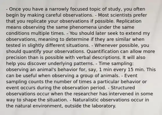 - Once you have a narrowly focused topic of study, you often begin by making careful observations. - Most scientists prefer that you replicate your observations if possible. Replication means observing the same phenomena under the same conditions multiple times. - You should later seek to extend my observations, meaning to determine if they are similar when tested in slightly different situations. - Whenever possible, you should quantify your observations. Quantification can allow more precision than is possible with verbal descriptions. It will also help you discover underlying patterns. - Time sampling: observing an animal's behavior for, say, 1 min every 15 min. This can be useful when observing a group of animals. - Event sampling counts the number of times a particular behavior or event occurs during the observation period. - Structured observations occur when the researcher has intervened in some way to shape the situation. - Naturalistic observations occur in the natural environment, outside the laboratory.