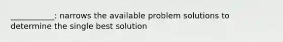 ___________: narrows the available problem solutions to determine the single best solution