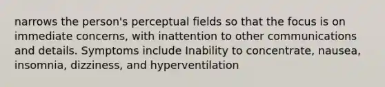 narrows the person's perceptual fields so that the focus is on immediate concerns, with inattention to other communications and details. Symptoms include Inability to concentrate, nausea, insomnia, dizziness, and hyperventilation