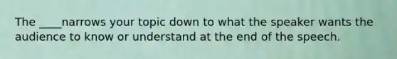 The ____narrows your topic down to what the speaker wants the audience to know or understand at the end of the speech.