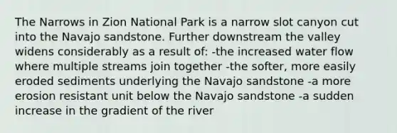 The Narrows in Zion National Park is a narrow slot canyon cut into the Navajo sandstone. Further downstream the valley widens considerably as a result of: -the increased water flow where multiple streams join together -the softer, more easily eroded sediments underlying the Navajo sandstone -a more erosion resistant unit below the Navajo sandstone -a sudden increase in the gradient of the river