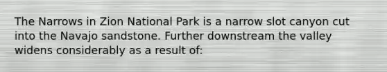 The Narrows in Zion National Park is a narrow slot canyon cut into the Navajo sandstone. Further downstream the valley widens considerably as a result of: